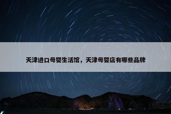 天津进口母婴生活馆，天津母婴店有哪些品牌