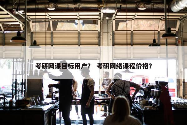 考研网课目标用户？ 考研网络课程价格？