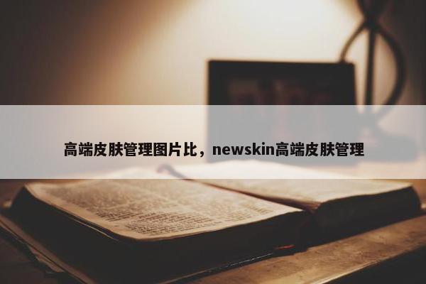 高端皮肤管理图片比，newskin高端皮肤管理