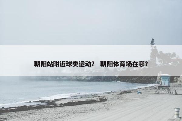 朝阳站附近球类运动？ 朝阳体育场在哪？