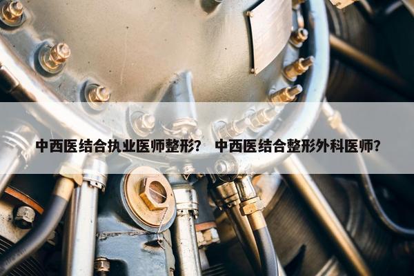 中西医结合执业医师整形？ 中西医结合整形外科医师？