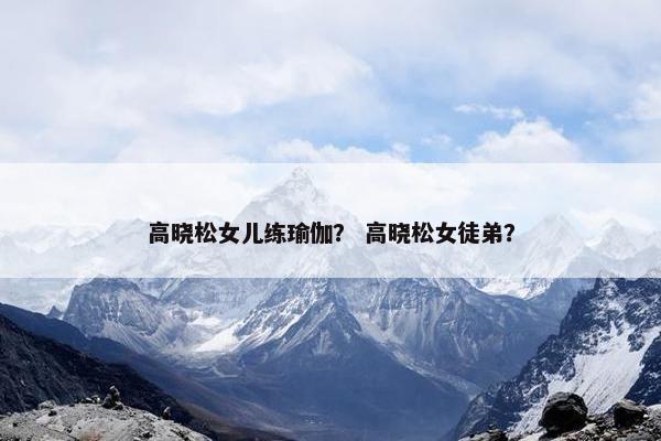 高晓松女儿练瑜伽？ 高晓松女徒弟？