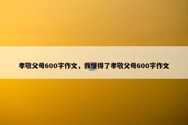 孝敬父母600字作文，我懂得了孝敬父母600字作文