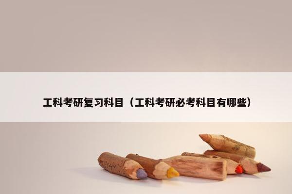 工科考研复习科目（工科考研必考科目有哪些）