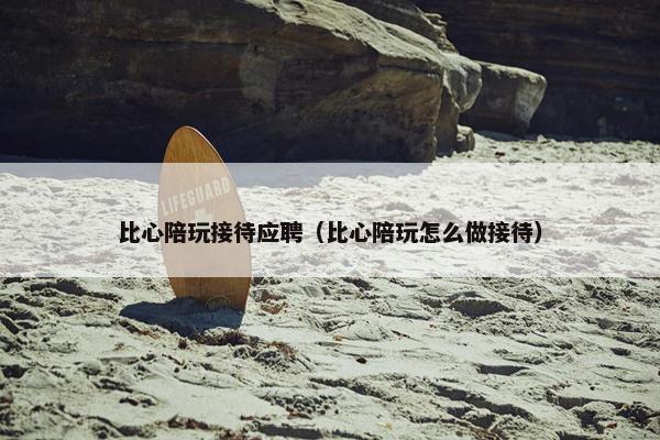 比心陪玩接待应聘（比心陪玩怎么做接待）