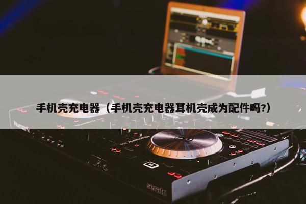手机壳充电器（手机壳充电器耳机壳成为配件吗?）