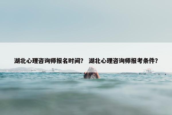 湖北心理咨询师报名时间？ 湖北心理咨询师报考条件？