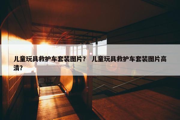 儿童玩具救护车套装图片？ 儿童玩具救护车套装图片高清？