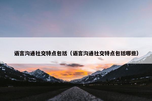 语言沟通社交特点包括（语言沟通社交特点包括哪些）