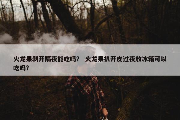 火龙果剥开隔夜能吃吗？ 火龙果扒开皮过夜放冰箱可以吃吗？