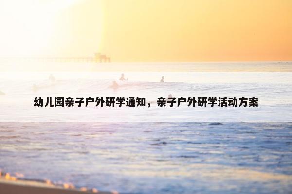 幼儿园亲子户外研学通知，亲子户外研学活动方案
