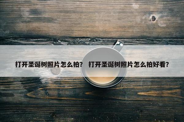 打开圣诞树照片怎么拍？ 打开圣诞树照片怎么拍好看？