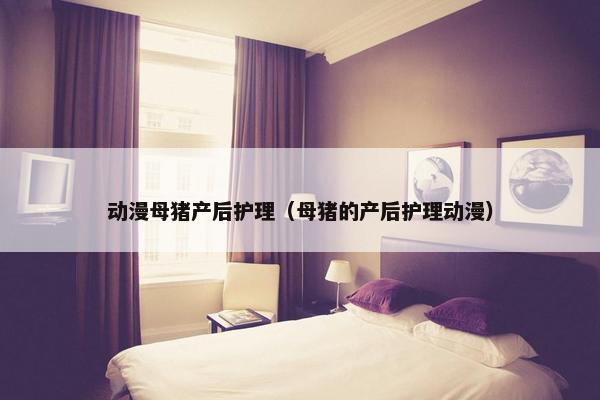 动漫母猪产后护理（母猪的产后护理动漫）