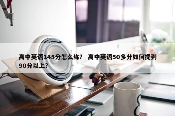 高中英语145分怎么练？ 高中英语50多分如何提到90分以上？