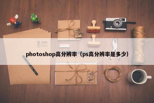 photoshop高分辨率（ps高分辨率是多少）