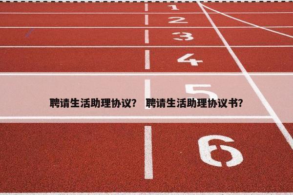 聘请生活助理协议？ 聘请生活助理协议书？