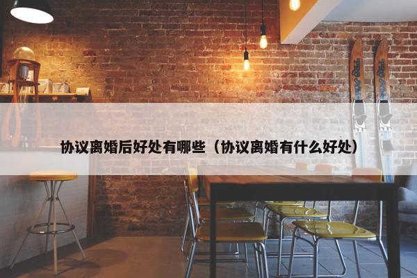 协议离婚后好处有哪些（协议离婚有什么好处）