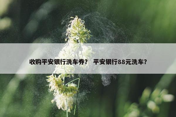 收购平安银行洗车券？ 平安银行88元洗车？