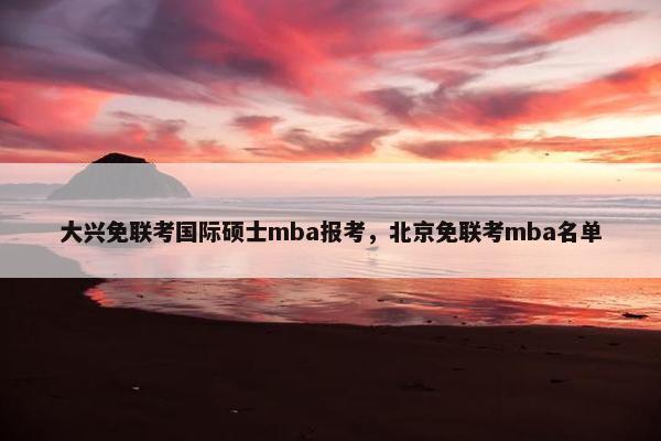 大兴免联考国际硕士mba报考，北京免联考mba名单