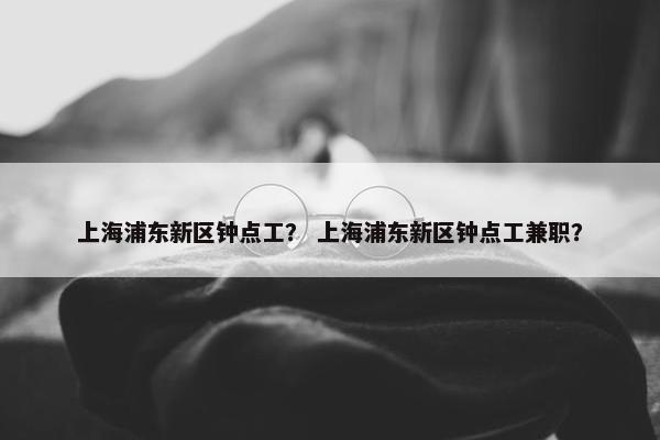 上海浦东新区钟点工？ 上海浦东新区钟点工兼职？