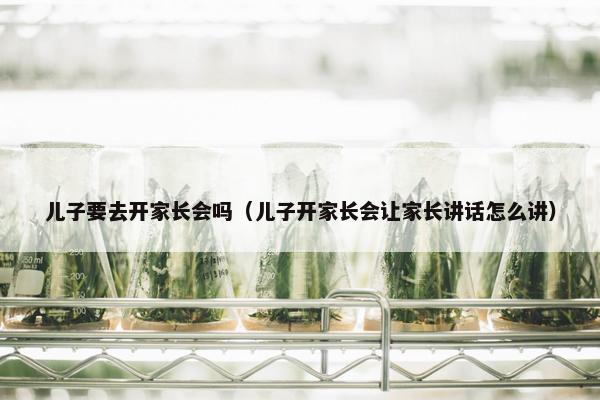 儿子要去开家长会吗（儿子开家长会让家长讲话怎么讲）