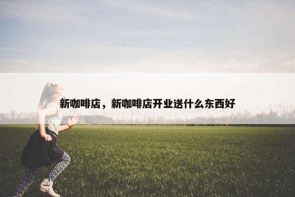 新咖啡店，新咖啡店开业送什么东西好
