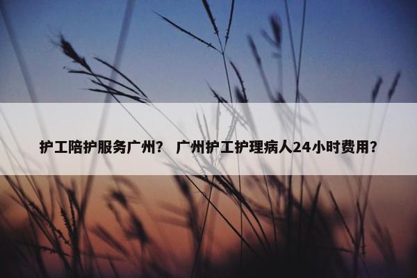 护工陪护服务广州？ 广州护工护理病人24小时费用？
