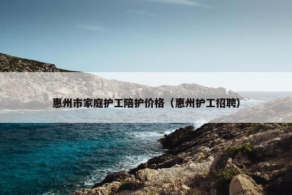 惠州市家庭护工陪护价格（惠州护工招聘）