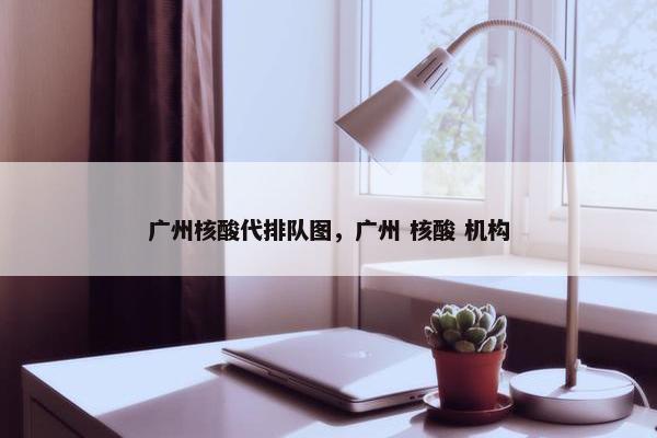 广州核酸代排队图，广州 核酸 机构
