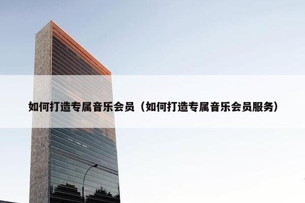 如何打造专属音乐会员（如何打造专属音乐会员服务）