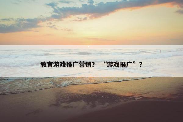 教育游戏推广营销？ “游戏推广”？