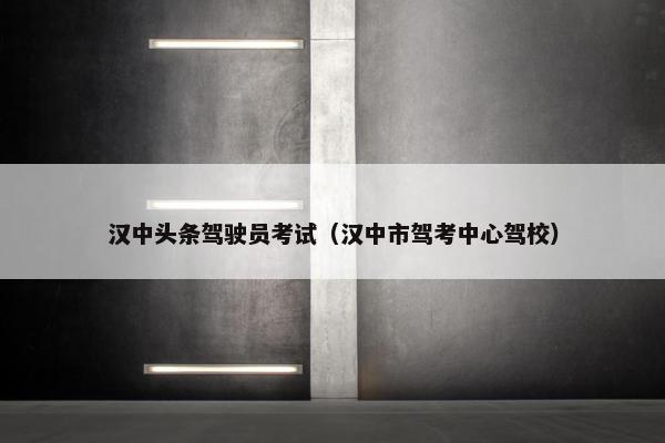 汉中头条驾驶员考试（汉中市驾考中心驾校）