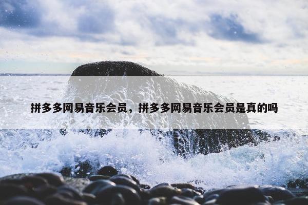 拼多多网易音乐会员，拼多多网易音乐会员是真的吗