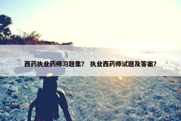 西药执业药师习题集？ 执业西药师试题及答案？
