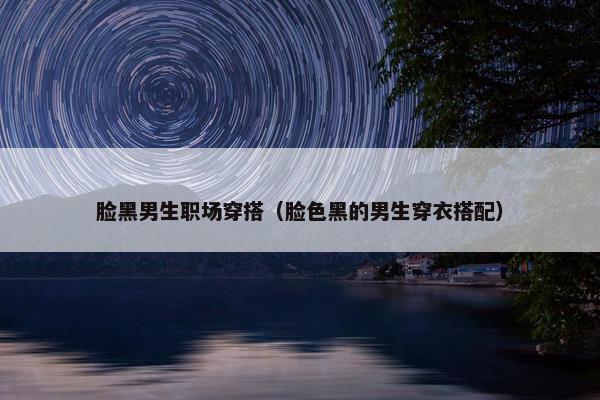 脸黑男生职场穿搭（脸色黑的男生穿衣搭配）