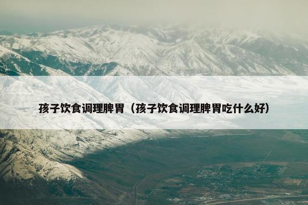 孩子饮食调理脾胃（孩子饮食调理脾胃吃什么好）