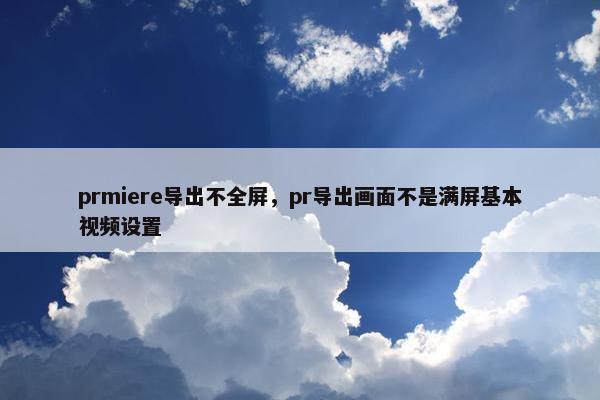 prmiere导出不全屏，pr导出画面不是满屏基本视频设置