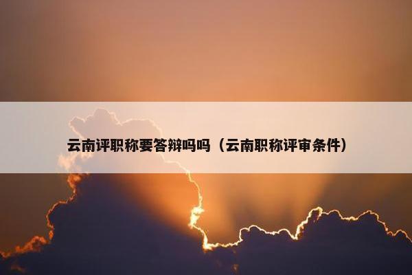 云南评职称要答辩吗吗（云南职称评审条件）