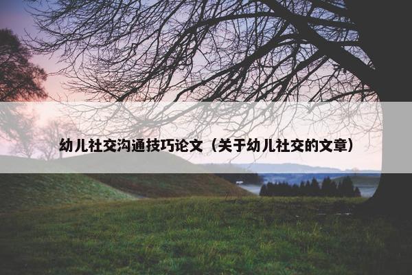 幼儿社交沟通技巧论文（关于幼儿社交的文章）
