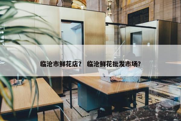 临沧市鲜花店？ 临沧鲜花批发市场？
