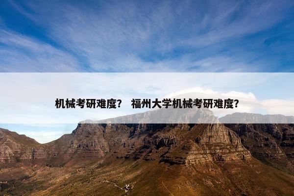 机械考研难度？ 福州大学机械考研难度？