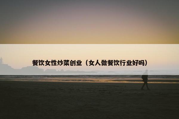 餐饮女性炒菜创业（女人做餐饮行业好吗）
