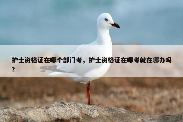 护士资格证在哪个部门考，护士资格证在哪考就在哪办吗?