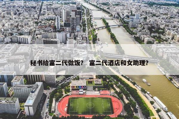 秘书给富二代做饭？ 富二代酒店和女助理？