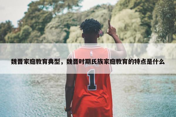 魏晋家庭教育典型，魏晋时期氏族家庭教育的特点是什么
