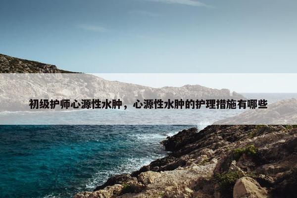 初级护师心源性水肿，心源性水肿的护理措施有哪些