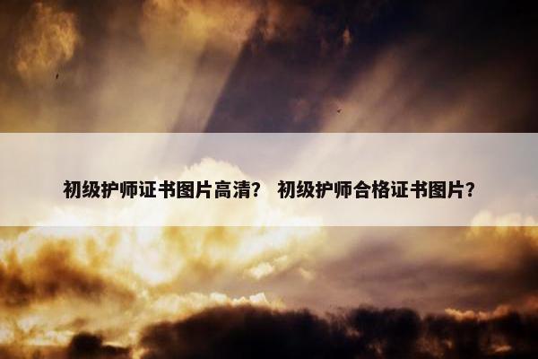 初级护师证书图片高清？ 初级护师合格证书图片？