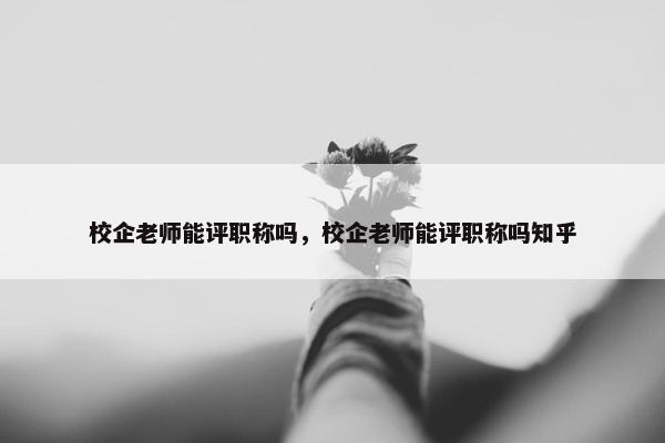 校企老师能评职称吗，校企老师能评职称吗知乎
