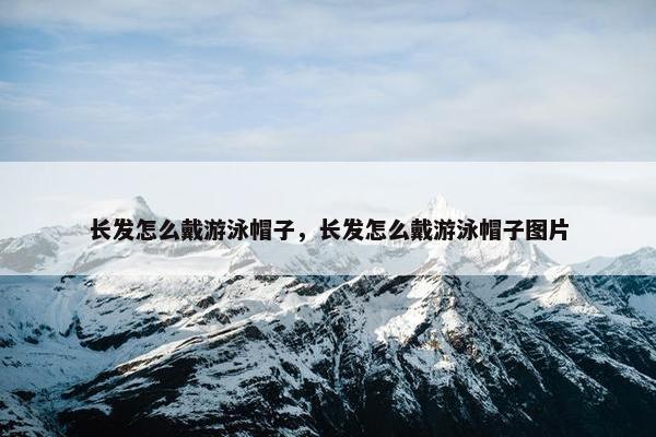 长发怎么戴游泳帽子，长发怎么戴游泳帽子图片