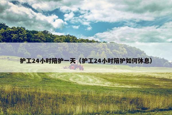 护工24小时陪护一天（护工24小时陪护如何休息）